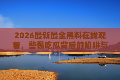 2026最新最全黑料在线观看,警惕吃瓜背后的陷阱与代价,2026最新黑料在线观看?警惕吃瓜背后的陷阱与代价 2026最新最全黑料在线观看,警惕吃瓜背后的陷阱与代价,2026最新黑料在线观看?警惕吃瓜背后的陷阱与代价