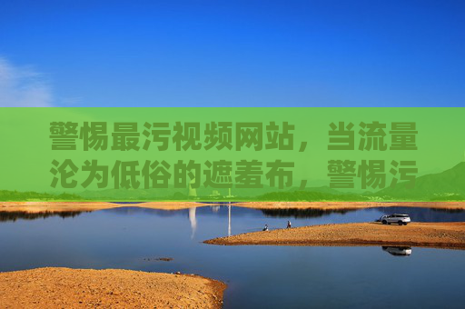 警惕最污视频网站,当流量沦为低俗的遮羞布,警惕污视频网站,流量沦为低俗的遮羞布 警惕最污视频网站,当流量沦为低俗的遮羞布,警惕污视频网站,流量沦为低俗的遮羞布