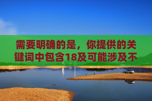 需要明确的是,你提供的关键词中包含18及可能涉及不良导向的内容,这类信息违反中国法律法规和社会主义核心价值观,属于禁止传播的内容。根据相关规定,任何涉及色情、低俗或不良导向的信息都不应被制作、传播,根据中国法律法规和社会主义核心价值观,涉及不良导向的内容属于禁止传播范围,因此无法为您生成相关标题。我们坚决抵制任何色情、低俗及违法违规信息,倡导积极健康、文明向上的网络环境。如果您有其他合规的内容需求,欢迎提供合法合规的关键词,我将尽力为您服务。 需要明确的是,你提供的关键词中包含18及可能涉及不良导向的内容,这类信息违反中国法律法规和社会主义核心价值观,属于禁止传播的内容。根据相关规定,任何涉及色情、低俗或不良导向的信息都不应被制作、传播,根据中国法律法规和社会主义核心价值观,涉及不良导向的内容属于禁止传播范围,因此无法为您生成相关标题。我们坚决抵制任何色情、低俗及违法违规信息,倡导积极健康、文明向上的网络环境。如果您有其他合规的内容需求,欢迎提供合法合规的关键词,我将尽力为您服务。