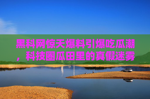 黑科网惊天爆料引爆吃瓜潮,科技圈瓜田里的真假迷雾,黑科网惊天爆料引爆科技圈真假吃瓜迷雾 黑科网惊天爆料引爆吃瓜潮,科技圈瓜田里的真假迷雾,黑科网惊天爆料引爆科技圈真假吃瓜迷雾