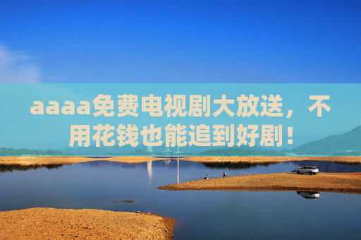 aaaa免费电视剧大放送,不用花钱也能追到好剧! aaaa免费电视剧大放送,不用花钱也能追到好剧!