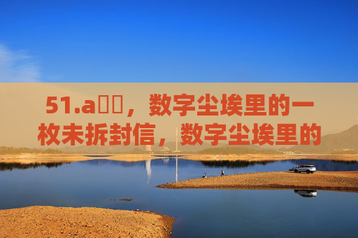 51.a鈥唙,数字尘埃里的一枚未拆封信,数字尘埃里的未拆封信 51.a鈥唙,数字尘埃里的一枚未拆封信,数字尘埃里的未拆封信