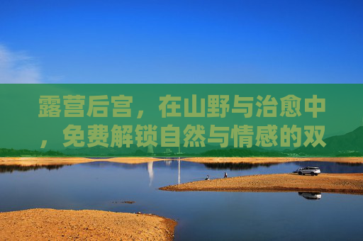 露营后宫,在山野与治愈中,免费解锁自然与情感的双重治愈,露营后宫,山野间免费解锁自然与情感双重治愈 露营后宫,在山野与治愈中,免费解锁自然与情感的双重治愈,露营后宫,山野间免费解锁自然与情感双重治愈