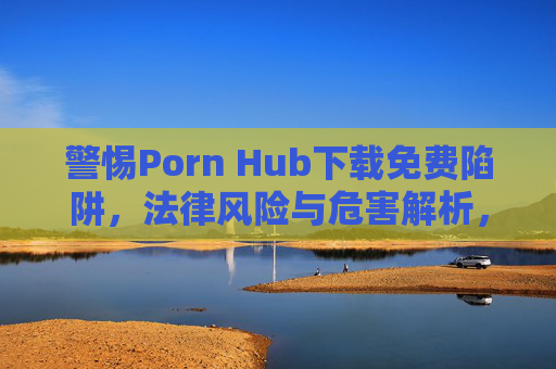 警惕Porn Hub下载免费陷阱，法律风险与危害解析，警惕Porn Hub免费下载陷阱，法律风险与危害解析