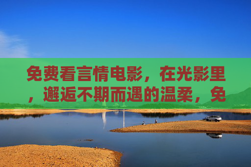 免费看言情电影,在光影里,邂逅不期而遇的温柔,免费光影言情,邂逅不期而遇的温柔 免费看言情电影,在光影里,邂逅不期而遇的温柔,免费光影言情,邂逅不期而遇的温柔