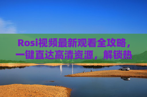 Rosi视频最新观看全攻略,一键直达高清资源,解锁热门新动态,Rosi视频最新观看全攻略,一键解锁高清资源与热门新动态 Rosi视频最新观看全攻略,一键直达高清资源,解锁热门新动态,Rosi视频最新观看全攻略,一键解锁高清资源与热门新动态