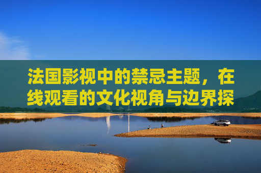 法国影视中的禁忌主题，在线观看的文化视角与边界探讨，法国影视禁忌主题在线观看的文化视角与边界探析