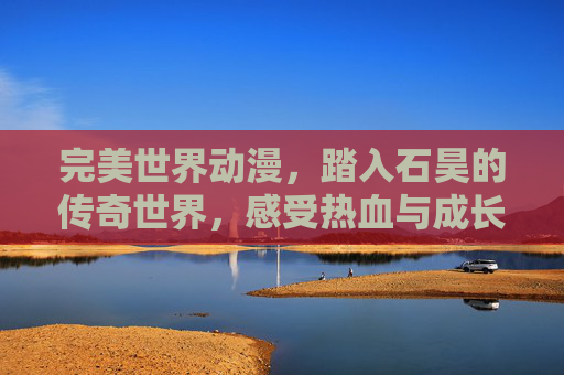 完美世界动漫,踏入石昊的传奇世界,感受热血与成长的碰撞,完美世界动漫,石昊的传奇热血与成长碰撞 完美世界动漫,踏入石昊的传奇世界,感受热血与成长的碰撞,完美世界动漫,石昊的传奇热血与成长碰撞