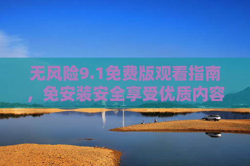 无风险9.1免费版观看指南,免安装安全享受优质内容,无风险免费版观看指南,免安装安全享优质内容 无风险9.1免费版观看指南,免安装安全享受优质内容,无风险免费版观看指南,免安装安全享优质内容