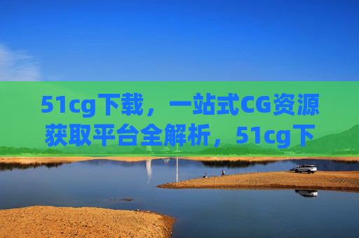 51cg下载,一站式CG资源获取平台全解析,51cg下载,一站式CG资源获取平台全解析 51cg下载,一站式CG资源获取平台全解析,51cg下载,一站式CG资源获取平台全解析