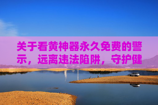 关于看黄神器永久免费的警示,远离违法陷阱,守护健康生活,警惕看黄神器免费陷阱,远离违法,守护健康生活 关于看黄神器永久免费的警示,远离违法陷阱,守护健康生活,警惕看黄神器免费陷阱,远离违法,守护健康生活