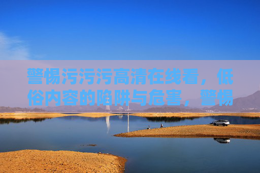 警惕污污污高清在线看,低俗内容的陷阱与危害,警惕污污污高清在线看的陷阱与危害 警惕污污污高清在线看,低俗内容的陷阱与危害,警惕污污污高清在线看的陷阱与危害