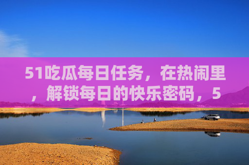51吃瓜每日任务,在热闹里,解锁每日的快乐密码,51吃瓜每日任务,热闹里解锁快乐密码 51吃瓜每日任务,在热闹里,解锁每日的快乐密码,51吃瓜每日任务,热闹里解锁快乐密码