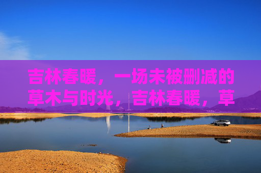 吉林春暖,一场未被删减的草木与时光,吉林春暖,草木与时光的未删减 吉林春暖,一场未被删减的草木与时光,吉林春暖,草木与时光的未删减