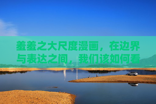 羞羞之大尺度漫画,在边界与表达之间,我们该如何看待?边界与表达之间,大尺度漫画的思考 羞羞之大尺度漫画,在边界与表达之间,我们该如何看待?边界与表达之间,大尺度漫画的思考