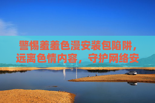警惕羞羞色漫安装包陷阱,远离色情内容,守护网络安全与健康,警惕羞羞色漫安装包陷阱,守护网络安全与健康 警惕羞羞色漫安装包陷阱,远离色情内容,守护网络安全与健康,警惕羞羞色漫安装包陷阱,守护网络安全与健康
