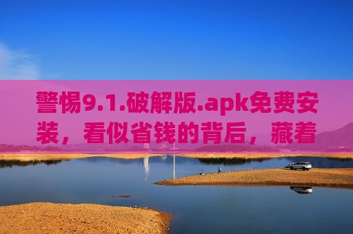 警惕9.1.破解版.apk免费安装，看似省钱的背后，藏着哪些风险？警惕破解版.apk免费安装，看似省钱，风险暗藏
