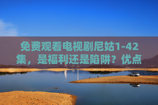 免费观看电视剧尼姑1-42集,是福利还是陷阱?优点与不足深度解析,尼姑1-42集免费观看,福利还是陷阱?优缺点深度解析 免费观看电视剧尼姑1-42集,是福利还是陷阱?优点与不足深度解析,尼姑1-42集免费观看,福利还是陷阱?优缺点深度解析