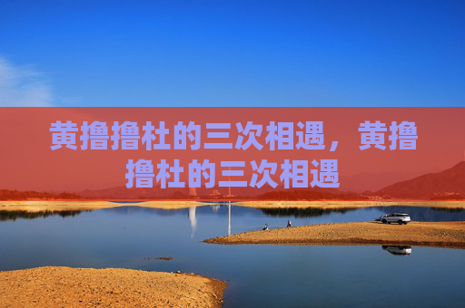 黄撸撸杜的三次相遇,黄撸撸杜的三次相遇 黄撸撸杜的三次相遇,黄撸撸杜的三次相遇