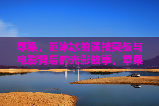 苹果，范冰冰的演技突破与电影背后的光影故事，苹果，范冰冰的演技突破与光影故事