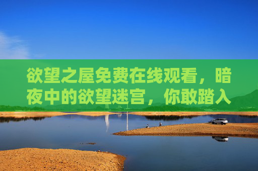 欲望之屋免费在线观看，暗夜中的欲望迷宫，你敢踏入吗？欲望之屋，暗夜迷宫，敢免费观看？