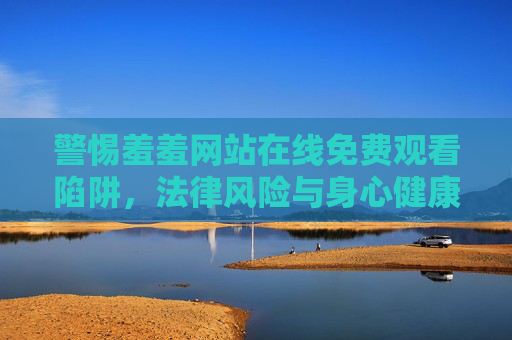 警惕羞羞网站在线免费观看陷阱，法律风险与身心健康双敲响，警惕不良网站在线免费观看陷阱，法律风险与身心健康双敲响