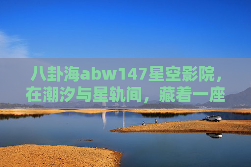 八卦海abw147星空影院,在潮汐与星轨间,藏着一座会呼吸的光影秘境,八卦海abw147星空影院,潮汐星轨间的呼吸光影秘境 八卦海abw147星空影院,在潮汐与星轨间,藏着一座会呼吸的光影秘境,八卦海abw147星空影院,潮汐星轨间的呼吸光影秘境