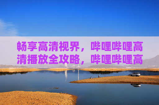 畅享高清视界,哔哩哔哩高清播放全攻略,哔哩哔哩高清播放全攻略 畅享高清视界,哔哩哔哩高清播放全攻略,哔哩哔哩高清播放全攻略