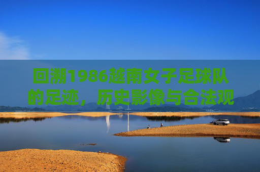 回溯1986越南女子足球队的足迹，历史影像与合法观看指南，1986越南女足足迹，历史影像与合法观看指南