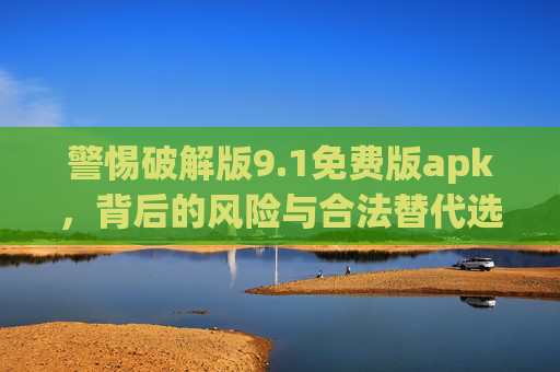 警惕破解版9.1免费版apk,背后的风险与合法替代选择,警惕破解版9.1免费APK,风险与合法替代选择 警惕破解版9.1免费版apk,背后的风险与合法替代选择,警惕破解版9.1免费APK,风险与合法替代选择