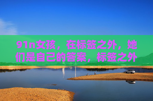 91n女孩,在标签之外,她们是自己的答案,标签之外,91n女孩自有答案 91n女孩,在标签之外,她们是自己的答案,标签之外,91n女孩自有答案
