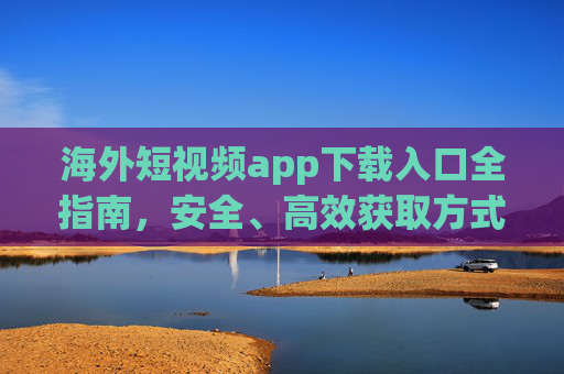 海外短视频app下载入口全指南,安全、高效获取方式详解,海外短视频app安全高效下载入口全指南 海外短视频app下载入口全指南,安全、高效获取方式详解,海外短视频app安全高效下载入口全指南