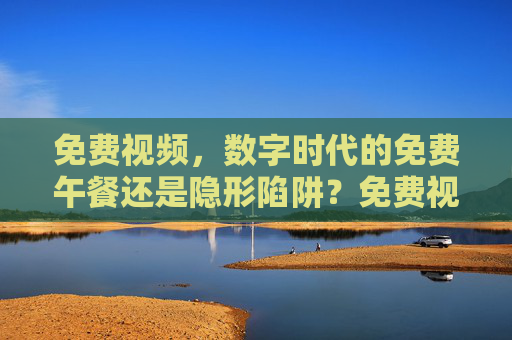 免费视频,数字时代的免费午餐还是隐形陷阱?免费视频,数字时代的免费午餐还是隐形陷阱? 免费视频,数字时代的免费午餐还是隐形陷阱?免费视频,数字时代的免费午餐还是隐形陷阱?
