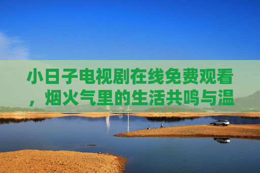 小日子电视剧在线免费观看,烟火气里的生活共鸣与温情治愈,小日子,烟火气里的生活共鸣与温情治愈 小日子电视剧在线免费观看,烟火气里的生活共鸣与温情治愈,小日子,烟火气里的生活共鸣与温情治愈