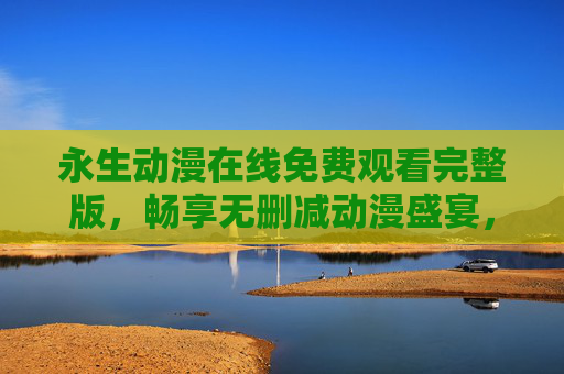 永生动漫在线免费观看完整版，畅享无删减动漫盛宴，告别会员烦恼，永生动漫免费看完整版，无删减盛宴，告别会员烦恼