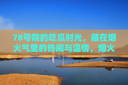 78号院的吃瓜时光,藏在烟火气里的热闹与温情,烟火78号院,吃瓜时光里的热闹与温情 78号院的吃瓜时光,藏在烟火气里的热闹与温情,烟火78号院,吃瓜时光里的热闹与温情