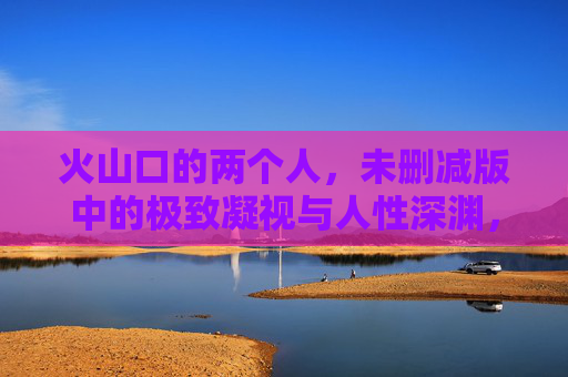 火山口的两个人，未删减版中的极致凝视与人性深渊，火山口凝视，未删减版中的人性深渊