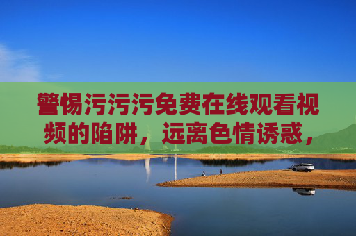警惕污污污免费在线观看视频的陷阱，远离色情诱惑，守护清朗网络空间，警惕污污污免费视频陷阱，守护清朗网络空间