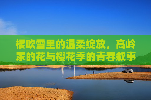 樱吹雪里的温柔绽放,高岭家的花与樱花季的青春叙事,樱吹雪里,高岭家的花与温柔绽放的青春叙事 樱吹雪里的温柔绽放,高岭家的花与樱花季的青春叙事,樱吹雪里,高岭家的花与温柔绽放的青春叙事