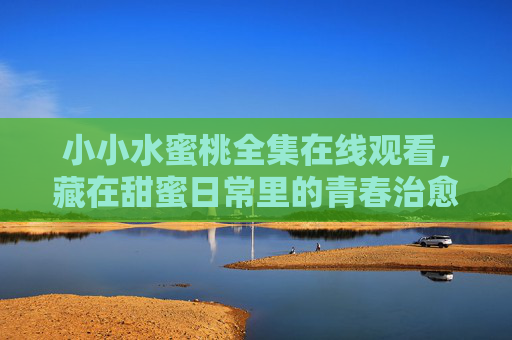 小小水蜜桃全集在线观看,藏在甜蜜日常里的青春治愈诗,小小水蜜桃,藏在甜蜜日常里的青春治愈诗 小小水蜜桃全集在线观看,藏在甜蜜日常里的青春治愈诗,小小水蜜桃,藏在甜蜜日常里的青春治愈诗