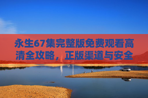 永生67集完整版免费观看高清全攻略,正版渠道与安全指南,永生67集完整版高清免费观看全攻略,正版渠道与安全指南 永生67集完整版免费观看高清全攻略,正版渠道与安全指南,永生67集完整版高清免费观看全攻略,正版渠道与安全指南