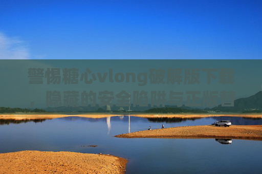 警惕糖心vlong破解版下载，隐藏的安全陷阱与正版替代方案，警惕糖心vlong破解版下载，安全陷阱与正版替代方案