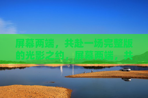 屏幕两端,共赴一场完整版的光影之约,屏幕两端,共赴光影之约 屏幕两端,共赴一场完整版的光影之约,屏幕两端,共赴光影之约