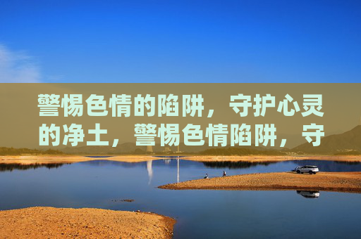 警惕色情的陷阱，守护心灵的净土，警惕色情陷阱，守护心灵净土