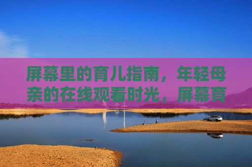 屏幕里的育儿指南，年轻母亲的在线观看时光，屏幕育儿指南，年轻母亲的在线时光