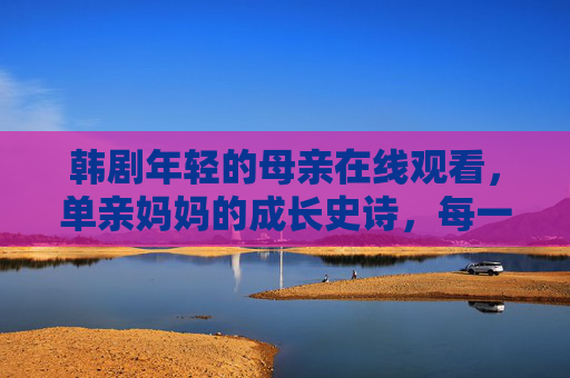 韩剧年轻的母亲在线观看,单亲妈妈的成长史诗,每一帧都是生活的答案,年轻的母亲,单亲妈妈的成长史诗,帧帧皆是生活答案 韩剧年轻的母亲在线观看,单亲妈妈的成长史诗,每一帧都是生活的答案,年轻的母亲,单亲妈妈的成长史诗,帧帧皆是生活答案