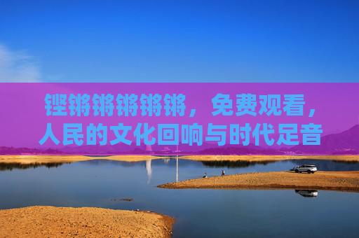 铿锵锵锵锵锵,免费观看,人民的文化回响与时代足音,铿锵足音,人民文化的时代回响 铿锵锵锵锵锵,免费观看,人民的文化回响与时代足音,铿锵足音,人民文化的时代回响