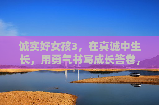 诚实好女孩3,在真诚中生长,用勇气书写成长答卷,真诚生长,勇气写就成长答卷 诚实好女孩3,在真诚中生长,用勇气书写成长答卷,真诚生长,勇气写就成长答卷