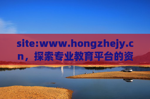 site:www.hongzhejy.cn,探索专业教育平台的资源与价值,www.hongzhejy.cn,专业教育平台资源与价值探索 site:www.hongzhejy.cn,探索专业教育平台的资源与价值,www.hongzhejy.cn,专业教育平台资源与价值探索