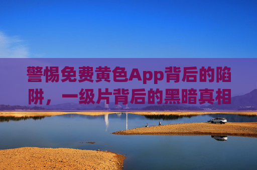 警惕免费黄色App背后的陷阱,一级片背后的黑暗真相,免费黄色App与一级片,陷阱背后的黑暗真相 警惕免费黄色App背后的陷阱,一级片背后的黑暗真相,免费黄色App与一级片,陷阱背后的黑暗真相